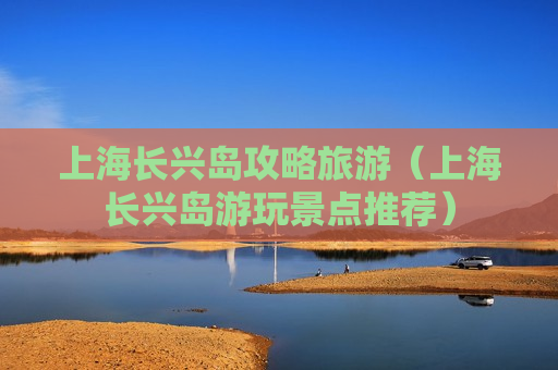 上海长兴岛攻略旅游（上海长兴岛游玩景点推荐）