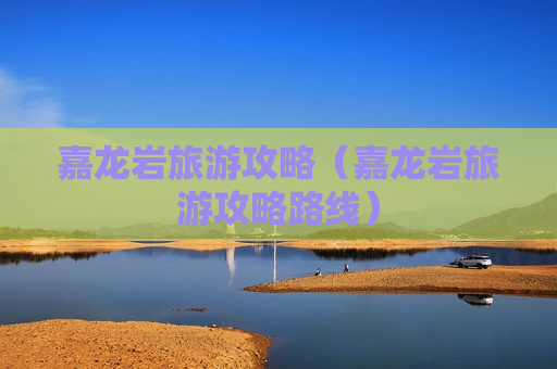 嘉龙岩旅游攻略（嘉龙岩旅游攻略路线）