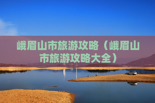 峨眉山市旅游攻略（峨眉山市旅游攻略大全）