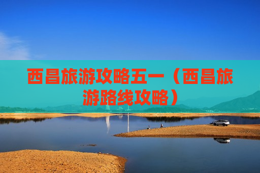 西昌旅游攻略五一（西昌旅游路线攻略）