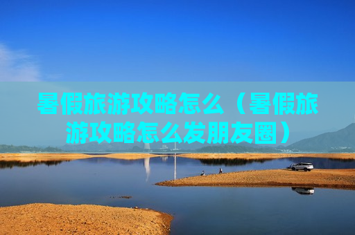 暑假旅游攻略怎么（暑假旅游攻略怎么发朋友圈）
