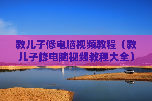 教儿子修电脑视频教程（教儿子修电脑视频教程大全）