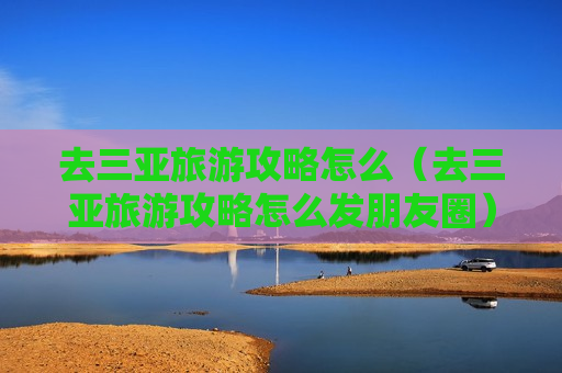 去三亚旅游攻略怎么（去三亚旅游攻略怎么发朋友圈）