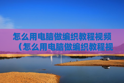 怎么用电脑做编织教程视频（怎么用电脑做编织教程视频大全）