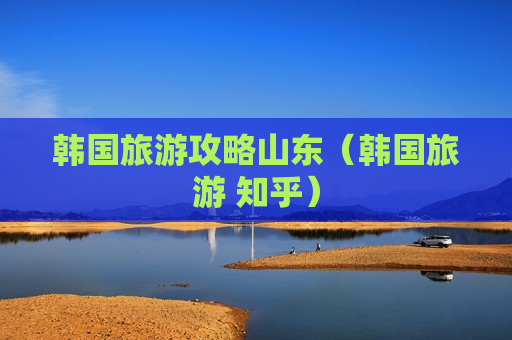 韩国旅游攻略山东（韩国旅游 知乎）