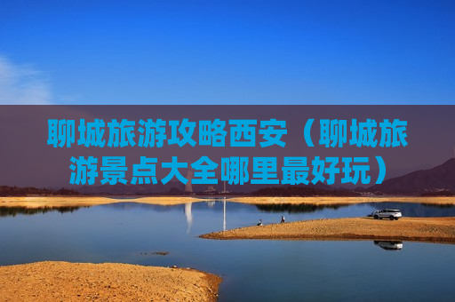 聊城旅游攻略西安（聊城旅游景点大全哪里最好玩）