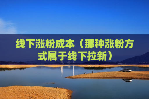 线下涨粉成本（那种涨粉方式属于线下拉新）