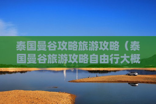 泰国曼谷攻略旅游攻略（泰国曼谷旅游攻略自由行大概多少钱）