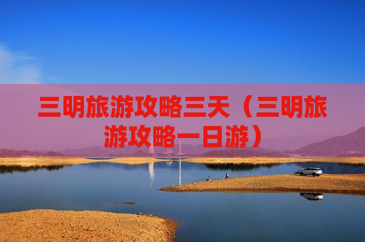 三明旅游攻略三天（三明旅游攻略一日游）