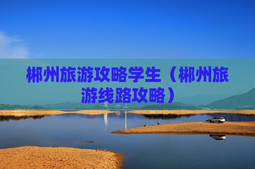 郴州旅游攻略学生（郴州旅游线路攻略）