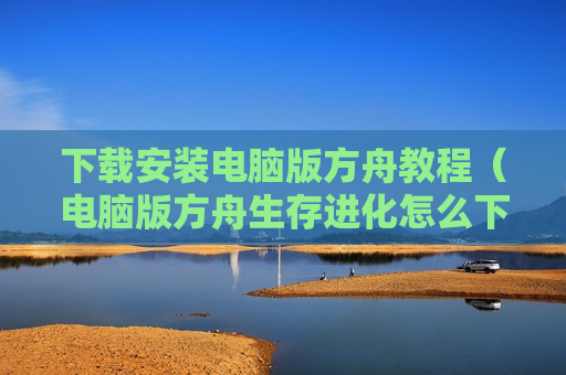 下载安装电脑版方舟教程（电脑版方舟生存进化怎么下载安装）