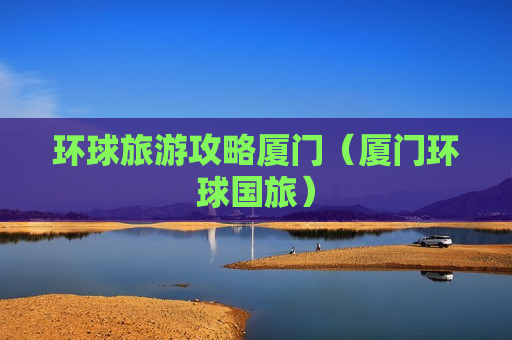 环球旅游攻略厦门（厦门环球国旅）