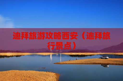 迪拜旅游攻略西安（迪拜旅行景点）