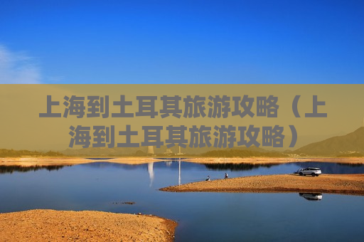 上海到土耳其旅游攻略（上海到土耳其旅游攻略）