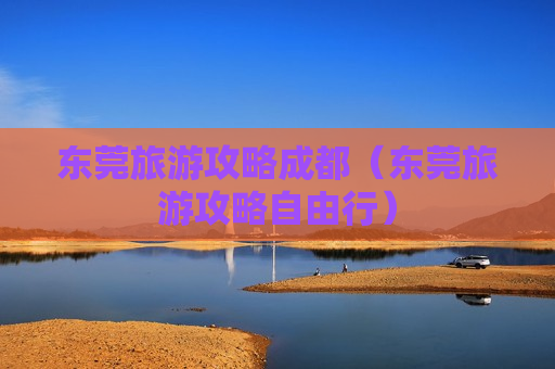 东莞旅游攻略成都（东莞旅游攻略自由行）