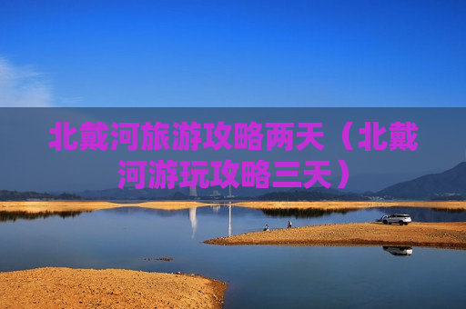 北戴河旅游攻略两天（北戴河游玩攻略三天）