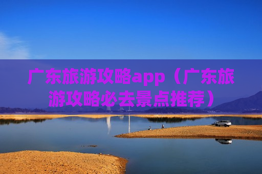 广东旅游攻略app（广东旅游攻略必去景点推荐）