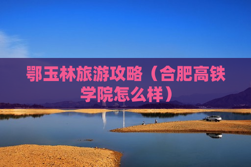 鄂玉林旅游攻略（合肥高铁学院怎么样）