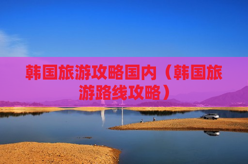 韩国旅游攻略国内（韩国旅游路线攻略）