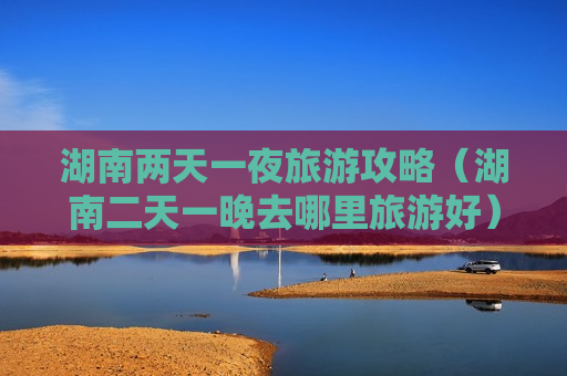 湖南两天一夜旅游攻略（湖南二天一晚去哪里旅游好）