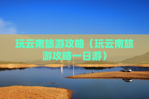 玩云南旅游攻略（玩云南旅游攻略一日游）