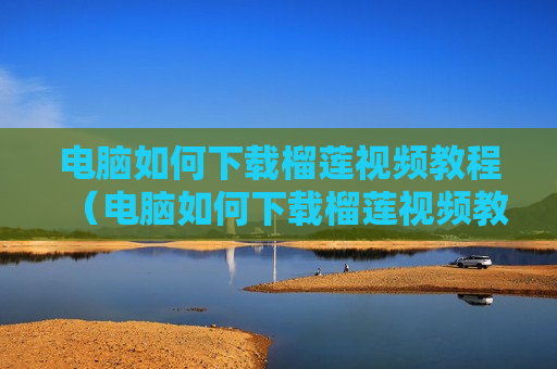 电脑如何下载榴莲视频教程（电脑如何下载榴莲视频教程软件）