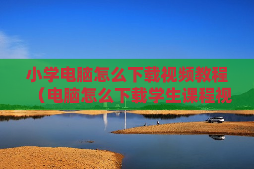 小学电脑怎么下载视频教程（电脑怎么下载学生课程视频）