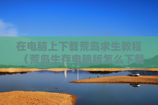 在电脑上下载荒岛求生教程（荒岛生存电脑版怎么下载）