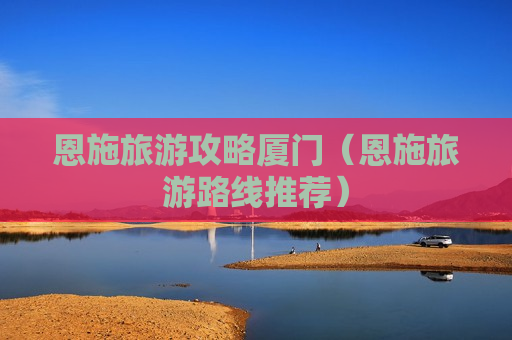 恩施旅游攻略厦门（恩施旅游路线推荐）