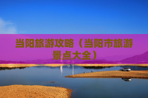 当阳旅游攻略（当阳市旅游景点大全）