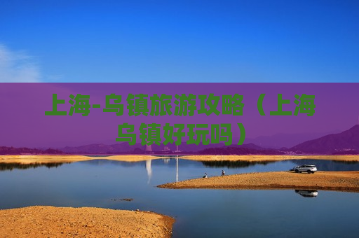 上海-乌镇旅游攻略（上海乌镇好玩吗）