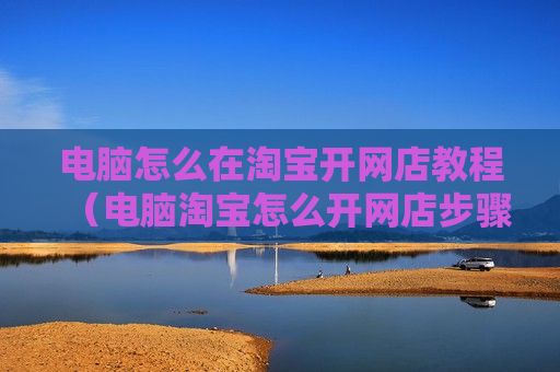 电脑怎么在淘宝开网店教程（电脑淘宝怎么开网店步骤）