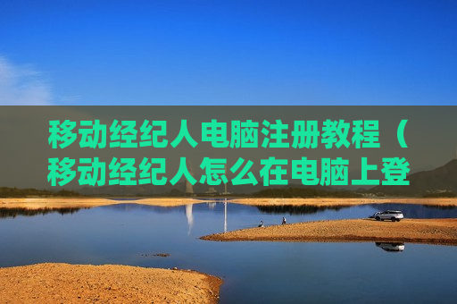 移动经纪人电脑注册教程（移动经纪人怎么在电脑上登录）