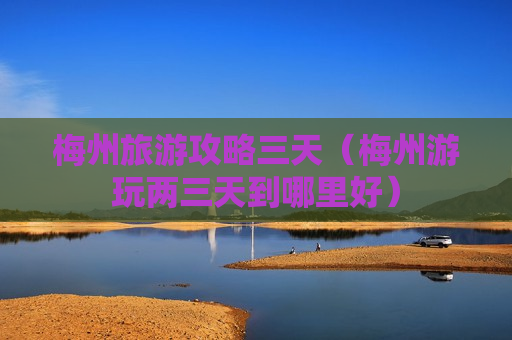 梅州旅游攻略三天（梅州游玩两三天到哪里好）
