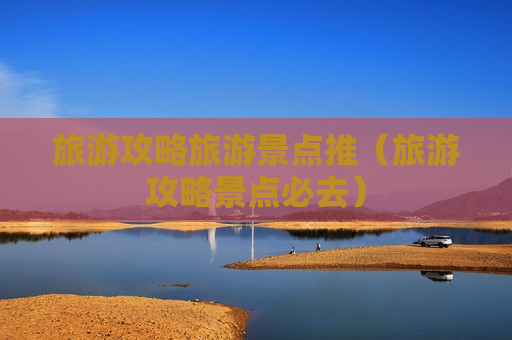 旅游攻略旅游景点推（旅游攻略景点必去）