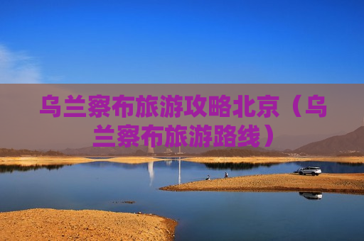 乌兰察布旅游攻略北京（乌兰察布旅游路线）