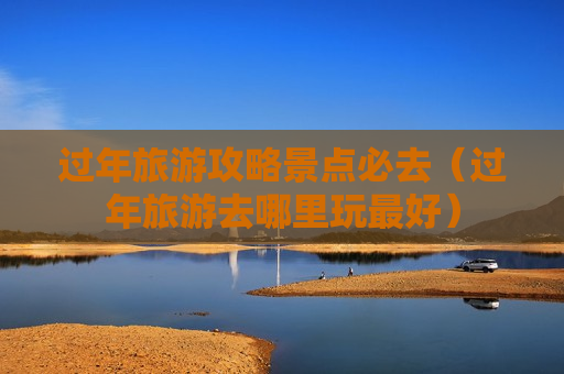过年旅游攻略景点必去（过年旅游去哪里玩最好）