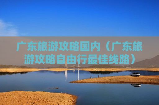 广东旅游攻略国内（广东旅游攻略自由行最佳线路）