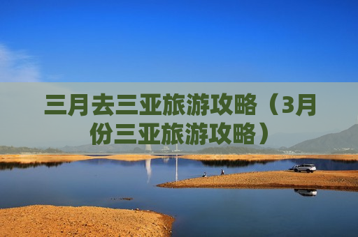三月去三亚旅游攻略（3月份三亚旅游攻略）