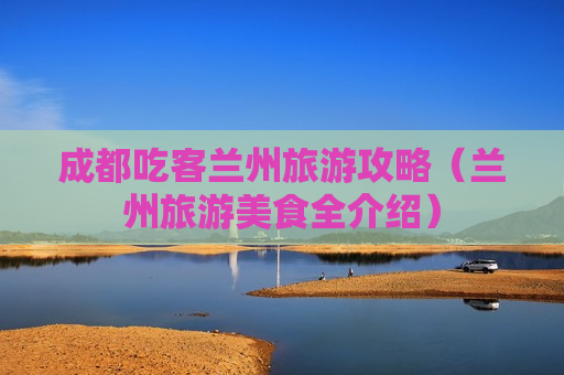 成都吃客兰州旅游攻略（兰州旅游美食全介绍）