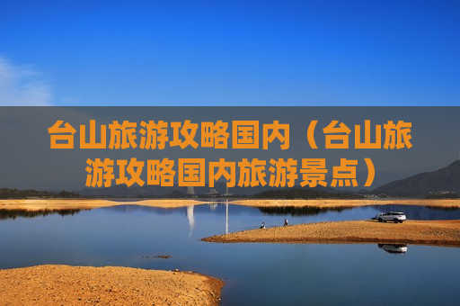 台山旅游攻略国内（台山旅游攻略国内旅游景点）
