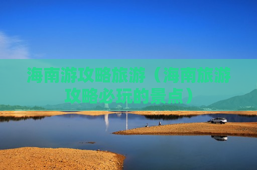 海南游攻略旅游（海南旅游攻略必玩的景点）