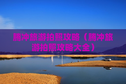 腾冲旅游拍照攻略（腾冲旅游拍照攻略大全）