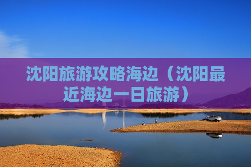沈阳旅游攻略海边（沈阳最近海边一日旅游）
