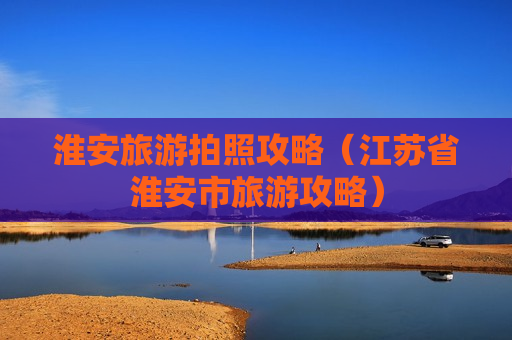 淮安旅游拍照攻略（江苏省淮安市旅游攻略）