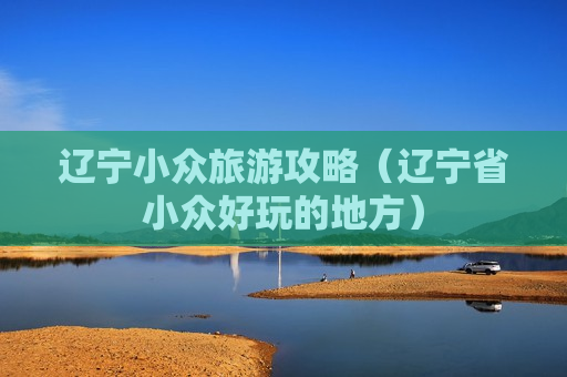 辽宁小众旅游攻略（辽宁省小众好玩的地方）