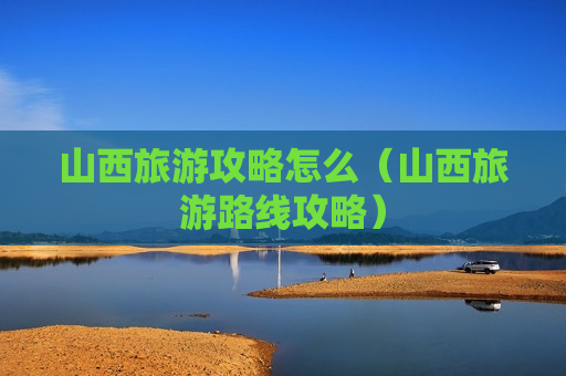 山西旅游攻略怎么（山西旅游路线攻略）