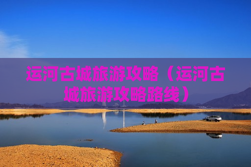 运河古城旅游攻略（运河古城旅游攻略路线）