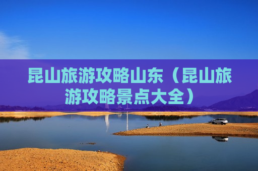 昆山旅游攻略山东（昆山旅游攻略景点大全）