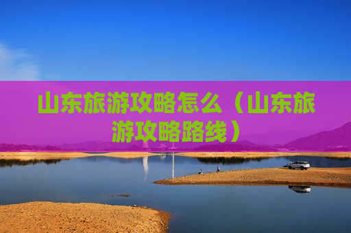 山东旅游攻略怎么（山东旅游攻略路线）